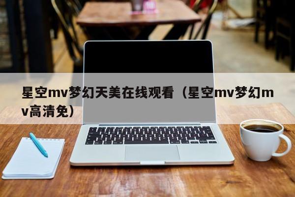 星空mv梦幻天美在线观看（星空mv梦幻mv高清免）